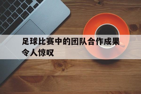 足球比赛中的团队合作成果令人惊叹的是