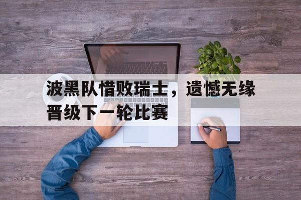 波黑队惜败瑞士,遗憾无缘晋级下一轮比赛的简单介绍 波黑队惜败瑞士,遗憾无缘晋级下一轮比赛的简单介绍
