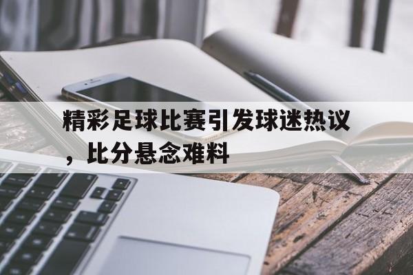 大发娱乐平台-精彩足球比赛引发球迷热议，比分悬念难料的简单介绍