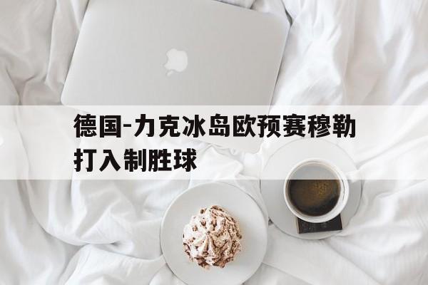 大发娱乐官方网站-德国-力克冰岛欧预赛穆勒打入制胜球的简单介绍