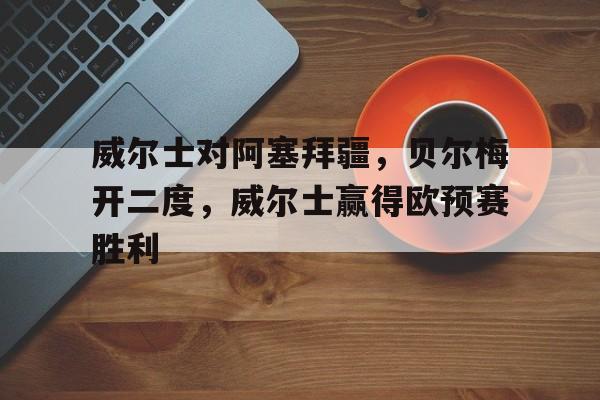 威尔士对阿塞拜疆,贝尔梅开二度,威尔士赢得欧预赛胜利的简单介绍 威尔士对阿塞拜疆,贝尔梅开二度,威尔士赢得欧预赛胜利的简单介绍