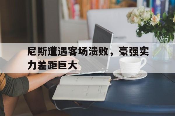 大发娱乐登录入口-包含尼斯遭遇客场溃败，豪强实力差距巨大的词条